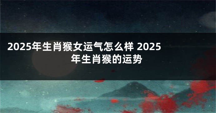 2025年生肖猴女运气怎么样 2025年生肖猴的运势