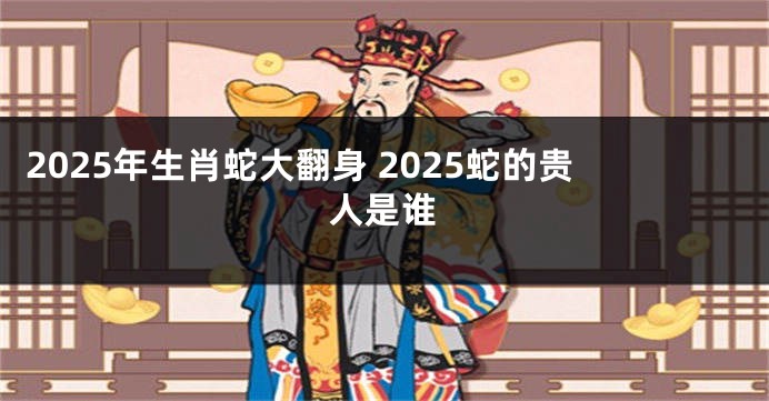 2025年生肖蛇大翻身 2025蛇的贵人是谁