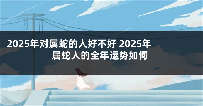2025年对属蛇的人好不好 2025年属蛇人的全年运势如何