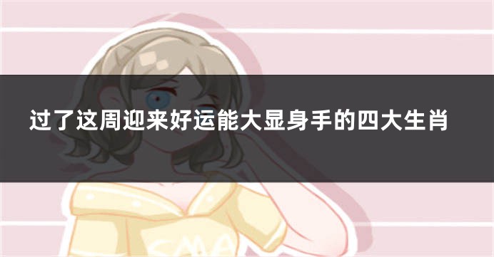 过了这周迎来好运能大显身手的四大生肖