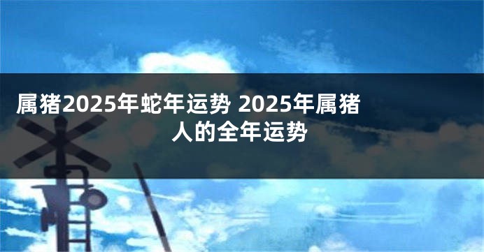 属猪2025年蛇年运势 2025年属猪人的全年运势