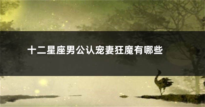 十二星座男公认宠妻狂魔有哪些 