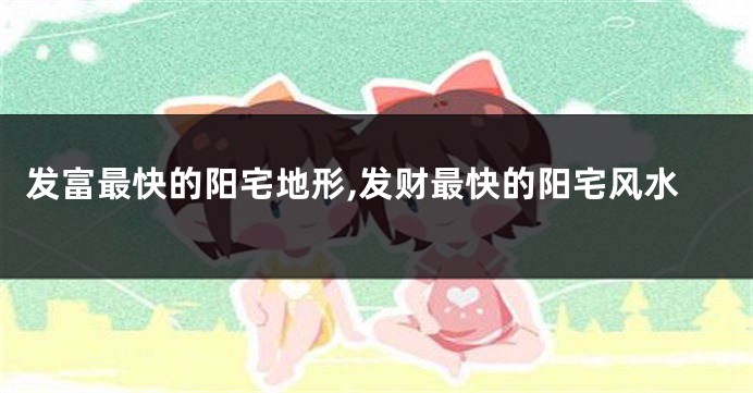 发富最快的阳宅地形,发财最快的阳宅风水