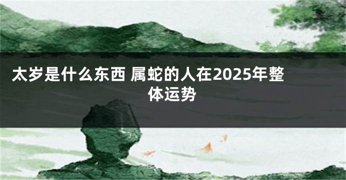 太岁是什么东西 属蛇的人在2025年整体运势