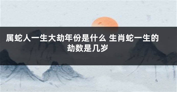 属蛇人一生大劫年份是什么 生肖蛇一生的劫数是几岁