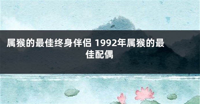 属猴的最佳终身伴侣 1992年属猴的最佳配偶