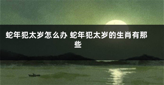 蛇年犯太岁怎么办 蛇年犯太岁的生肖有那些 