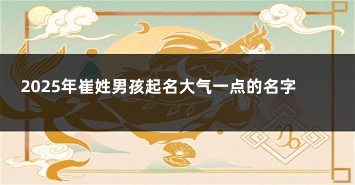 2025年崔姓男孩起名大气一点的名字