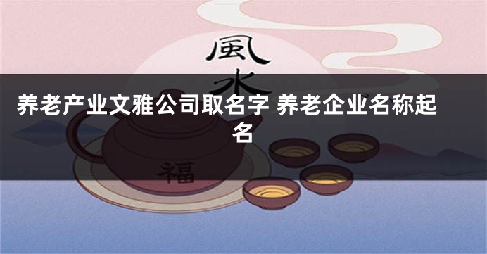 养老产业文雅公司取名字 养老企业名称起名
