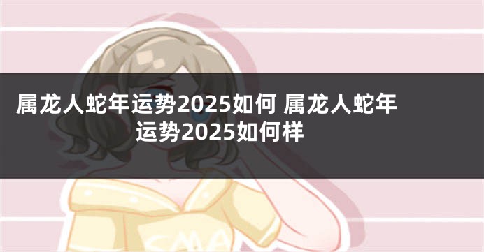 属龙人蛇年运势2025如何 属龙人蛇年运势2025如何样