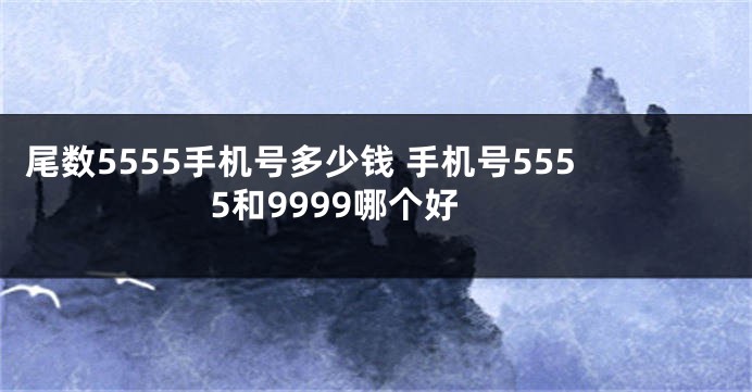 尾数5555手机号多少钱 手机号5555和9999哪个好