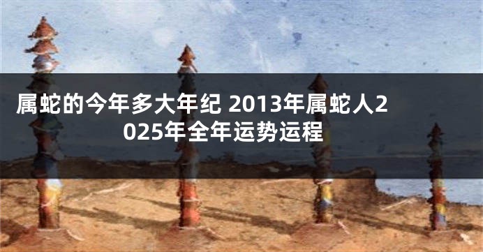 属蛇的今年多大年纪 2013年属蛇人2025年全年运势运程