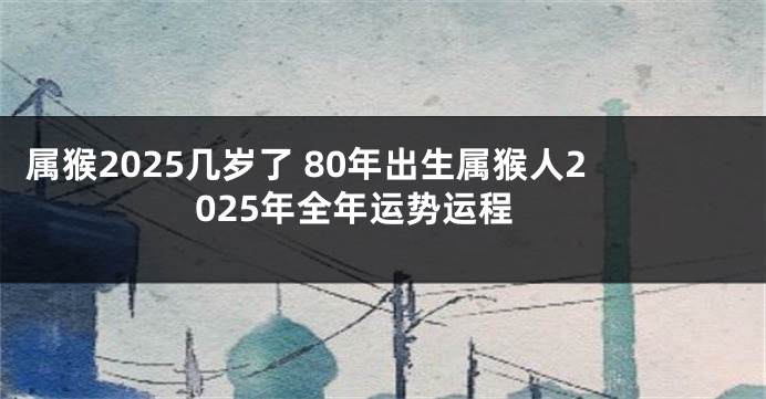 属猴2025几岁了 80年出生属猴人2025年全年运势运程