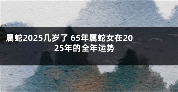 属蛇2025几岁了 65年属蛇女在2025年的全年运势