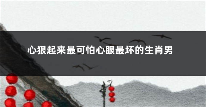 心狠起来最可怕心眼最坏的生肖男