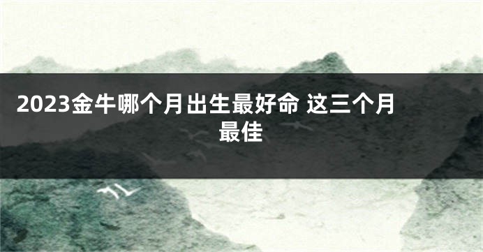 2023金牛哪个月出生最好命 这三个月最佳