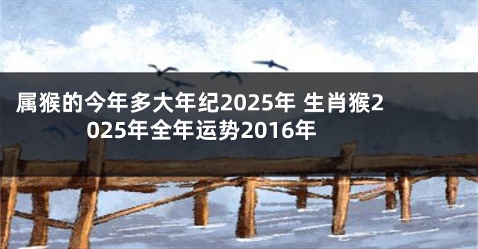 属猴的今年多大年纪2025年 生肖猴2025年全年运势2016年