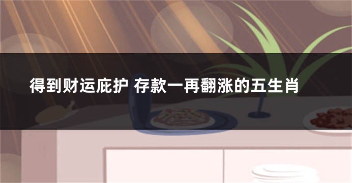 得到财运庇护 存款一再翻涨的五生肖