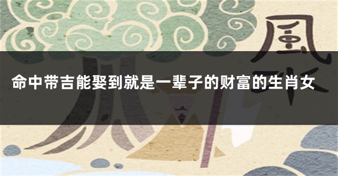 命中带吉能娶到就是一辈子的财富的生肖女
