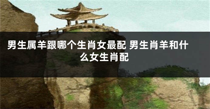 男生属羊跟哪个生肖女最配 男生肖羊和什么女生肖配