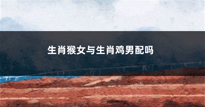 生肖猴女与生肖鸡男配吗