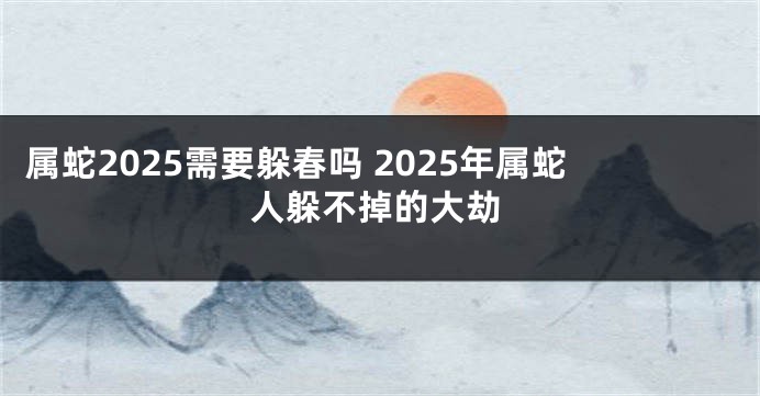 属蛇2025需要躲春吗 2025年属蛇人躲不掉的大劫