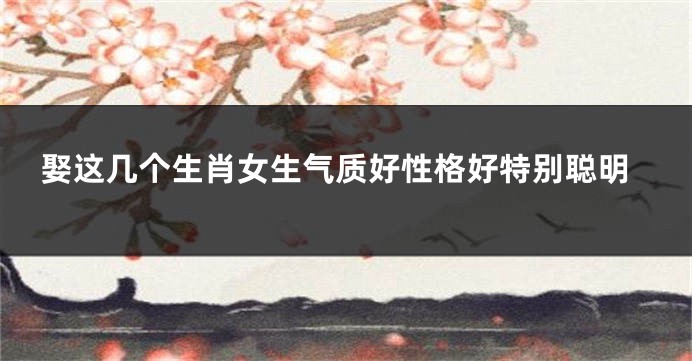 娶这几个生肖女生气质好性格好特别聪明