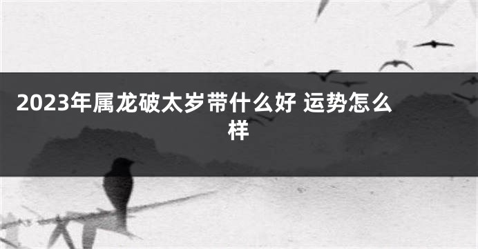 2023年属龙破太岁带什么好 运势怎么样