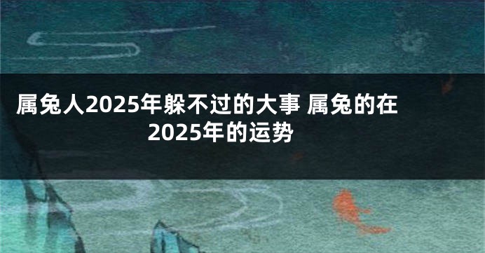 属兔人2025年躲不过的大事 属兔的在2025年的运势