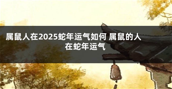 属鼠人在2025蛇年运气如何 属鼠的人在蛇年运气