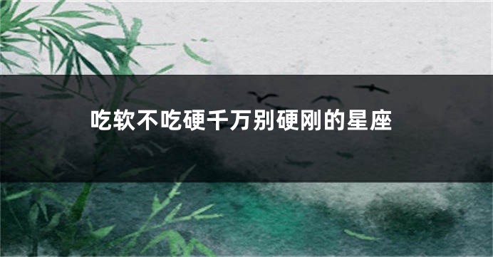 吃软不吃硬千万别硬刚的星座