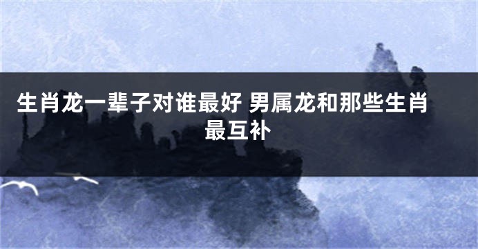 生肖龙一辈子对谁最好 男属龙和那些生肖最互补