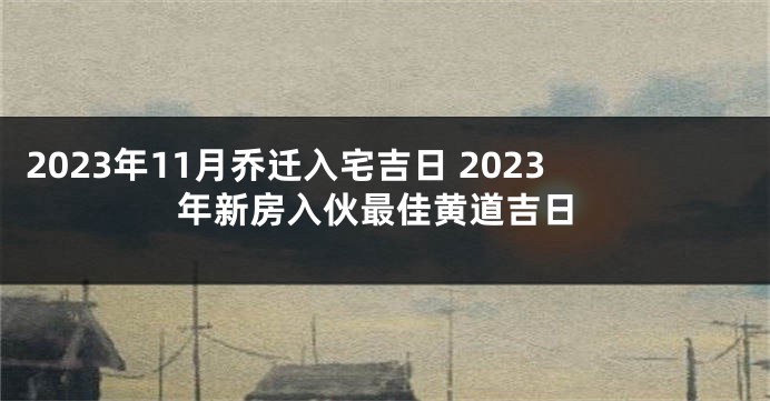 2023年11月乔迁入宅吉日 2023年新房入伙最佳黄道吉日