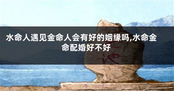 水命人遇见金命人会有好的姻缘吗,水命金命配婚好不好