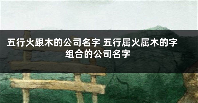 五行火跟木的公司名字 五行属火属木的字组合的公司名字