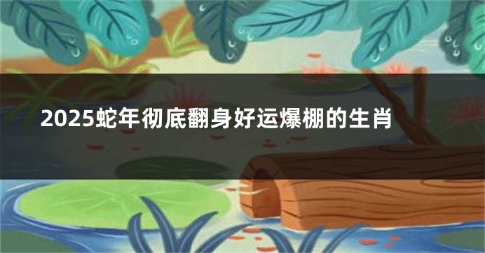 2025蛇年彻底翻身好运爆棚的生肖