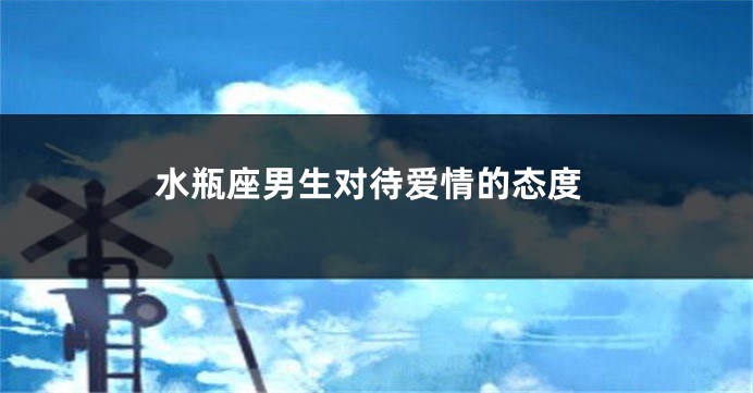 水瓶座男生对待爱情的态度
