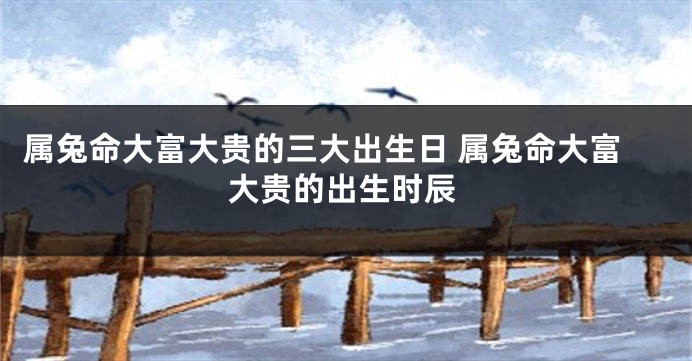 属兔命大富大贵的三大出生日 属兔命大富大贵的出生时辰