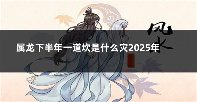 属龙下半年一道坎是什么灾2025年