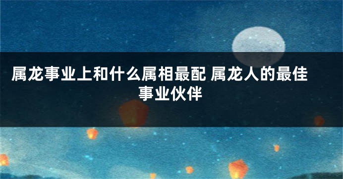 属龙事业上和什么属相最配 属龙人的最佳事业伙伴
