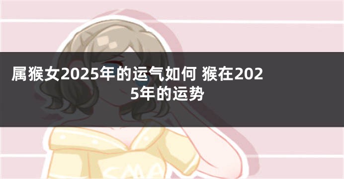 属猴女2025年的运气如何 猴在2025年的运势