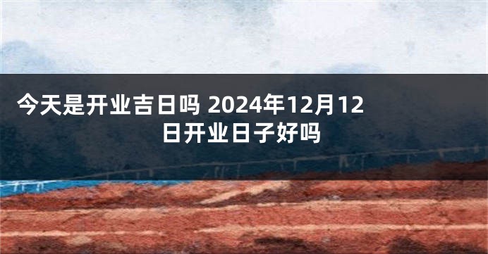 今天是开业吉日吗 2024年12月12日开业日子好吗