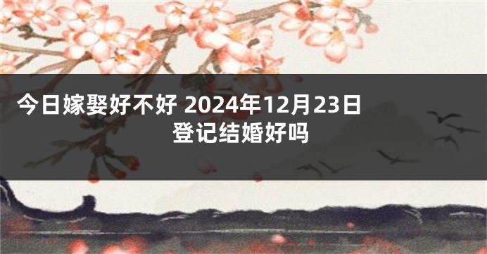 今日嫁娶好不好 2024年12月23日登记结婚好吗