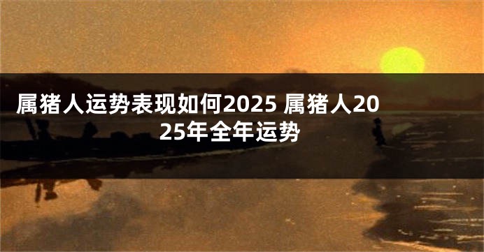 属猪人运势表现如何2025 属猪人2025年全年运势