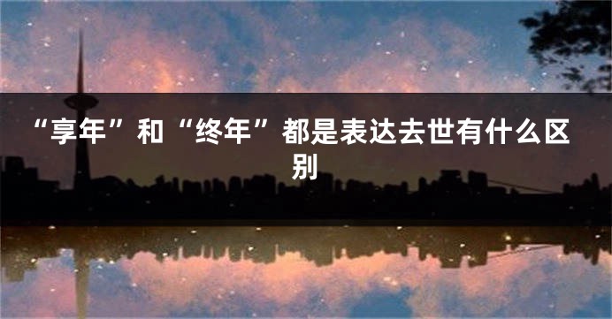 “享年”和“终年”都是表达去世有什么区别