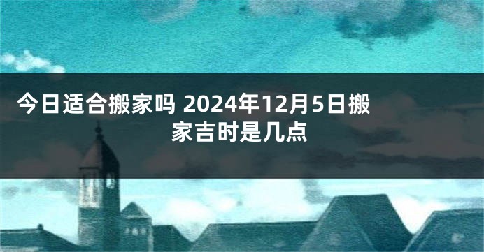 今日适合搬家吗 2024年12月5日搬家吉时是几点