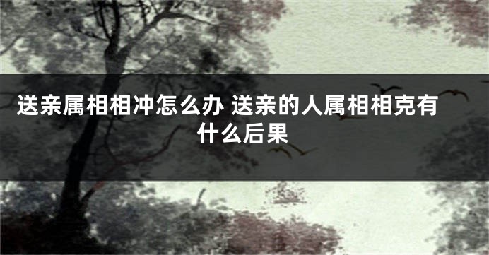 送亲属相相冲怎么办 送亲的人属相相克有什么后果