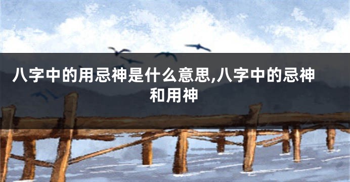 八字中的用忌神是什么意思,八字中的忌神和用神