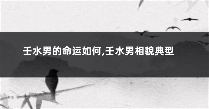 壬水男的命运如何,壬水男相貌典型