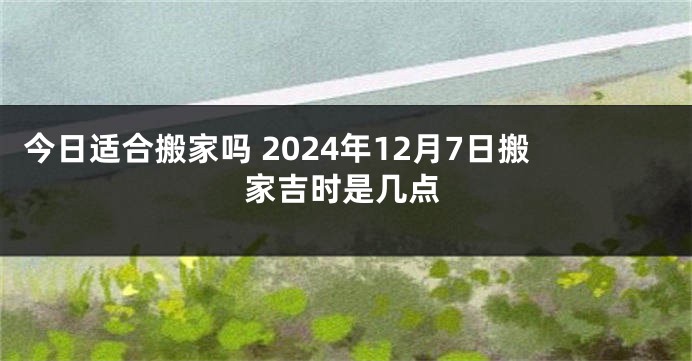 今日适合搬家吗 2024年12月7日搬家吉时是几点